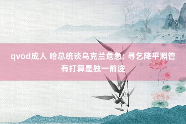 qvod成人 哈总统谈乌克兰危急: 寻乞降平照管有打算是独一前途