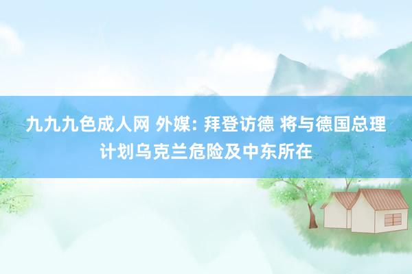 九九九色成人网 外媒: 拜登访德 将与德国总理计划乌克兰危险及中东所在