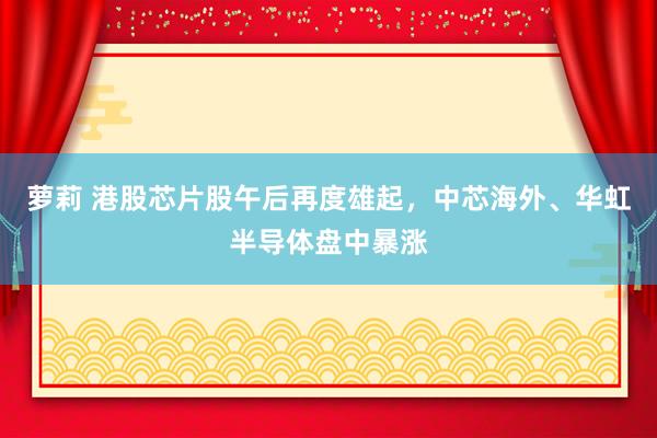 萝莉 港股芯片股午后再度雄起，中芯海外、华虹半导体盘中暴涨