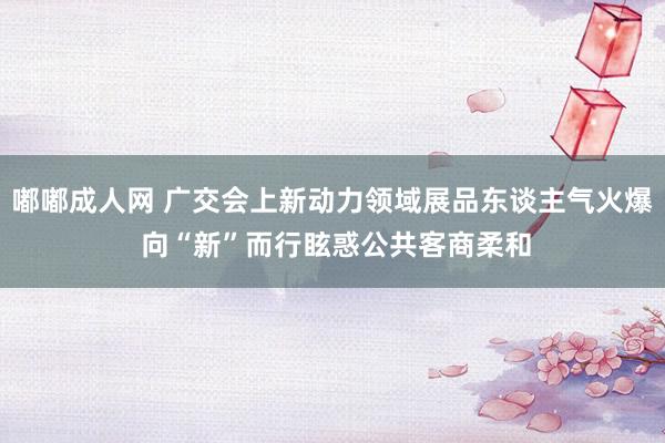 嘟嘟成人网 广交会上新动力领域展品东谈主气火爆 向“新”而行眩惑公共客商柔和