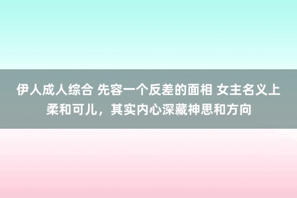 伊人成人综合 先容一个反差的面相 女主名义上柔和可儿，其实内心深藏神思和方向