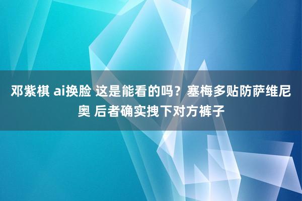 邓紫棋 ai换脸 这是能看的吗？塞梅多贴防萨维尼奥 后者确实拽下对方裤子