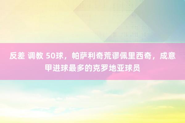 反差 调教 50球，帕萨利奇荒谬佩里西奇，成意甲进球最多的克罗地亚球员