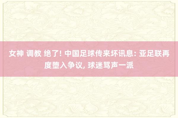 女神 调教 绝了! 中国足球传来坏讯息: 亚足联再度堕入争议， 球迷骂声一派