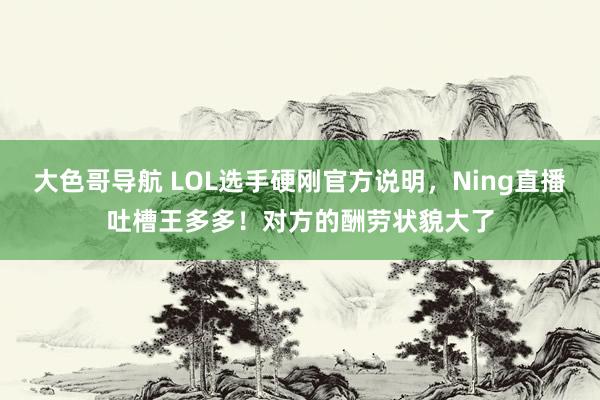 大色哥导航 LOL选手硬刚官方说明，Ning直播吐槽王多多！对方的酬劳状貌大了