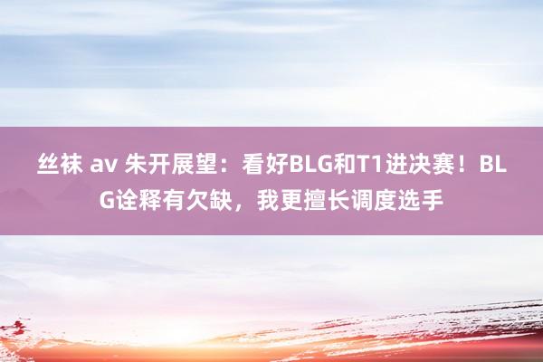 丝袜 av 朱开展望：看好BLG和T1进决赛！BLG诠释有欠缺，我更擅长调度选手