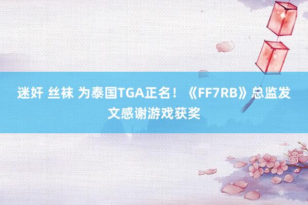 迷奸 丝袜 为泰国TGA正名！《FF7RB》总监发文感谢游戏获奖