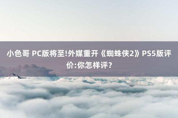 小色哥 PC版将至!外媒重开《蜘蛛侠2》PS5版评价:你怎样评？