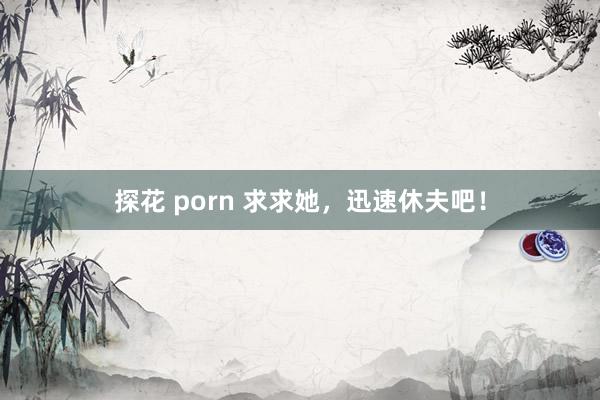 探花 porn 求求她，迅速休夫吧！