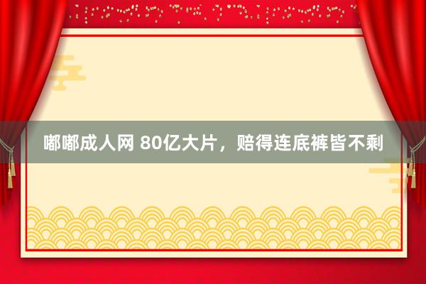 嘟嘟成人网 80亿大片，赔得连底裤皆不剩