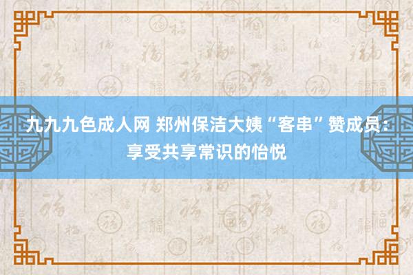 九九九色成人网 郑州保洁大姨“客串”赞成员：享受共享常识的怡悦