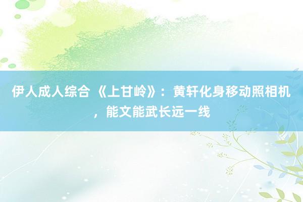 伊人成人综合 《上甘岭》：黄轩化身移动照相机，能文能武长远一线