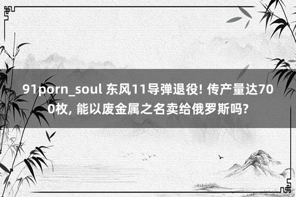 91porn_soul 东风11导弹退役! 传产量达700枚， 能以废金属之名卖给俄罗斯吗?