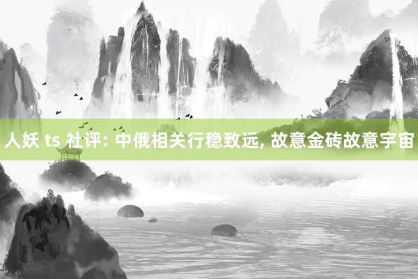 人妖 ts 社评: 中俄相关行稳致远， 故意金砖故意宇宙