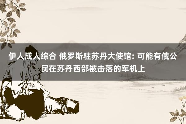 伊人成人综合 俄罗斯驻苏丹大使馆: 可能有俄公民在苏丹西部被击落的军机上