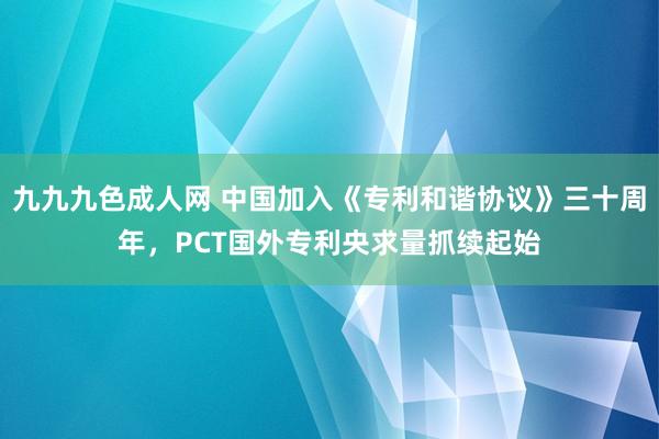 九九九色成人网 中国加入《专利和谐协议》三十周年，PCT国外专利央求量抓续起始