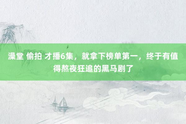 澡堂 偷拍 才播6集，就拿下榜单第一，终于有值得熬夜狂追的黑马剧了