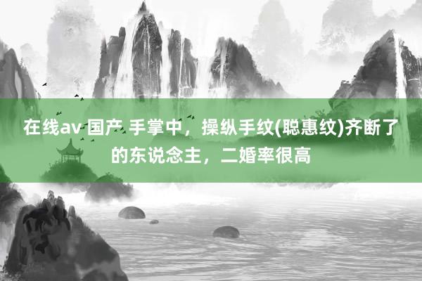 在线av 国产 手掌中，操纵手纹(聪惠纹)齐断了的东说念主，二婚率很高