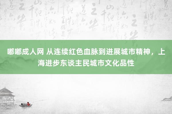 嘟嘟成人网 从连续红色血脉到进展城市精神，上海进步东谈主民城市文化品性