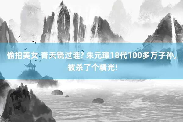 偷拍美女 青天饶过谁? 朱元璋18代100多万子孙， 被杀了个精光!