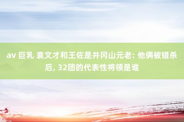 av 巨乳 袁文才和王佐是井冈山元老: 他俩被错杀后， 32团的代表性将领是谁