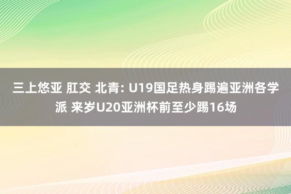 三上悠亚 肛交 北青: U19国足热身踢遍亚洲各学派 来岁U20亚洲杯前至少踢16场