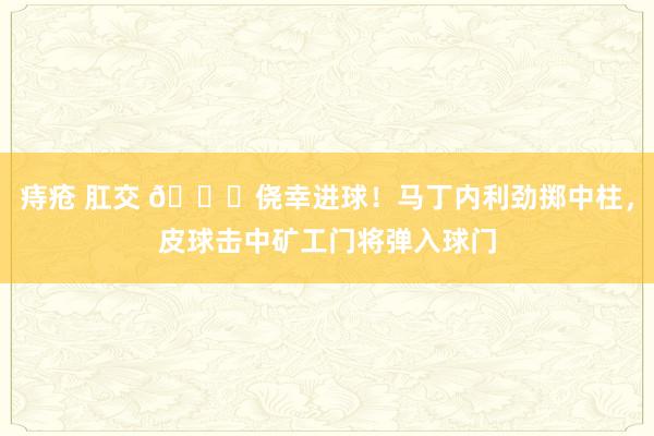 痔疮 肛交 😂侥幸进球！马丁内利劲掷中柱，皮球击中矿工门将弹入球门