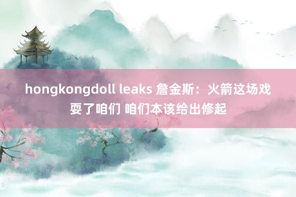 hongkongdoll leaks 詹金斯：火箭这场戏耍了咱们 咱们本该给出修起