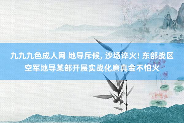 九九九色成人网 地导斥候， 沙场淬火! 东部战区空军地导某部开展实战化磨真金不怕火