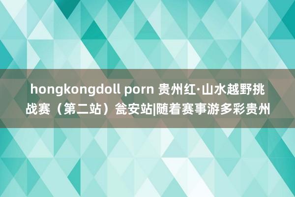 hongkongdoll porn 贵州红·山水越野挑战赛（第二站）瓮安站|随着赛事游多彩贵州