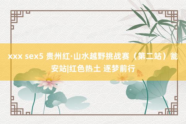 xxx sex5 贵州红·山水越野挑战赛（第二站）瓮安站|红色热土 逐梦前行