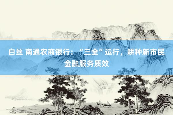 白丝 南通农商银行：“三全”运行，耕种新市民金融服务质效