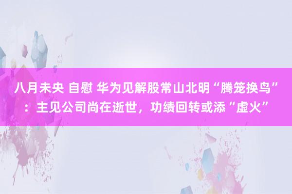 八月未央 自慰 华为见解股常山北明“腾笼换鸟”：主见公司尚在逝世，功绩回转或添“虚火”