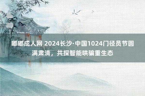 嘟嘟成人网 2024长沙·中国1024门径员节圆满肃清，共探智能哄骗重生态