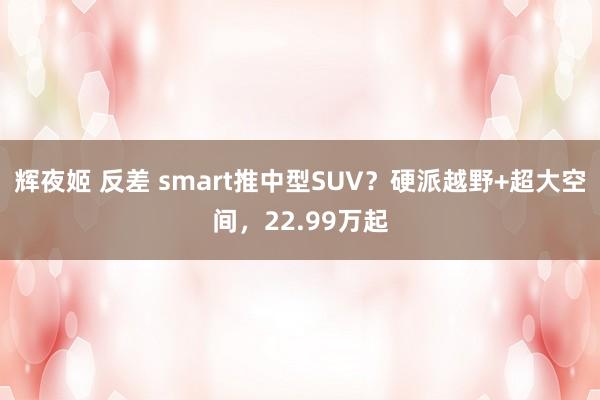 辉夜姬 反差 smart推中型SUV？硬派越野+超大空间，22.99万起