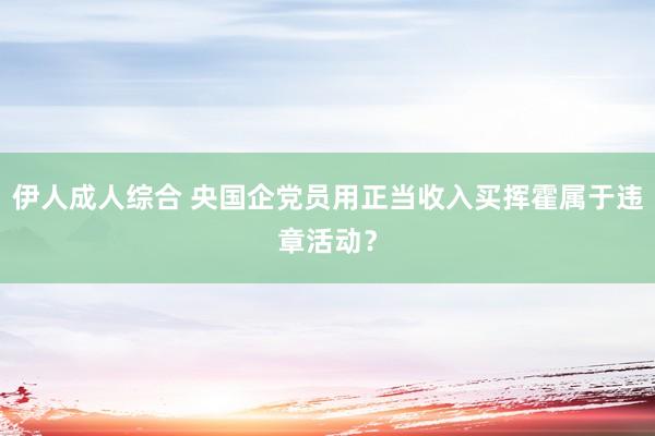 伊人成人综合 央国企党员用正当收入买挥霍属于违章活动？