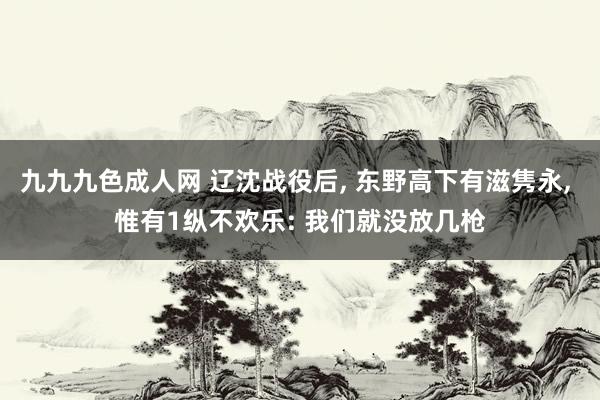 九九九色成人网 辽沈战役后， 东野高下有滋隽永， 惟有1纵不欢乐: 我们就没放几枪