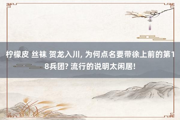 柠檬皮 丝袜 贺龙入川， 为何点名要带徐上前的第18兵团? 流行的说明太闲居!