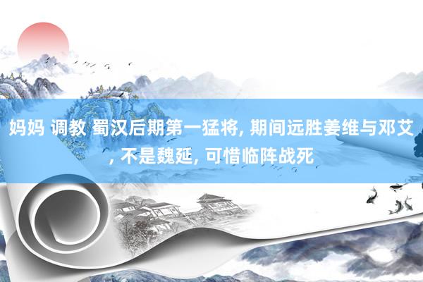 妈妈 调教 蜀汉后期第一猛将， 期间远胜姜维与邓艾， 不是魏延， 可惜临阵战死