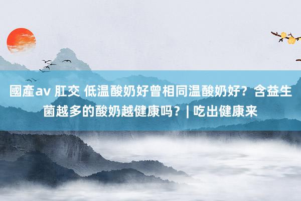 國產av 肛交 低温酸奶好曾相同温酸奶好？含益生菌越多的酸奶越健康吗？| 吃出健康来