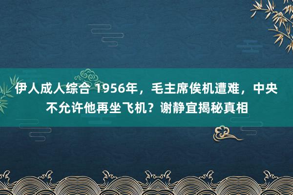 伊人成人综合 1956年，毛主席俟机遭难，中央不允许他再坐飞机？谢静宜揭秘真相