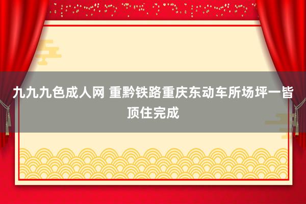 九九九色成人网 重黔铁路重庆东动车所场坪一皆顶住完成