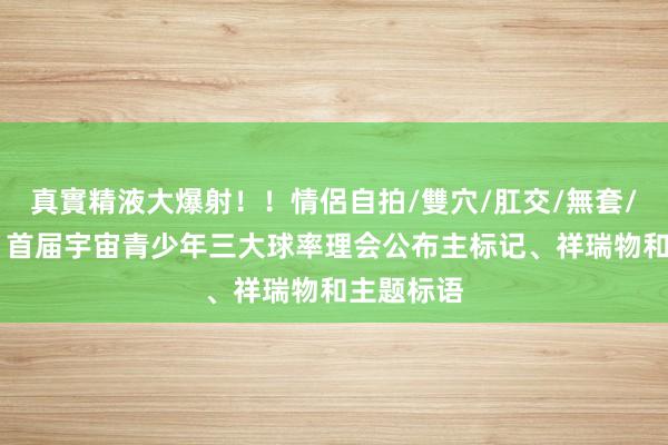 真實精液大爆射！！情侶自拍/雙穴/肛交/無套/大量噴精 首届宇宙青少年三大球率理会公布主标记、祥瑞物和主题标语