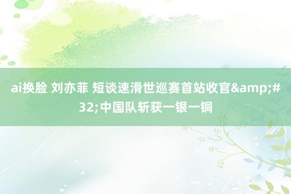 ai换脸 刘亦菲 短谈速滑世巡赛首站收官&#32;中国队斩获一银一铜