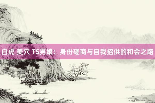 白虎 美穴 TS男娘：身份磋商与自我招供的和会之路