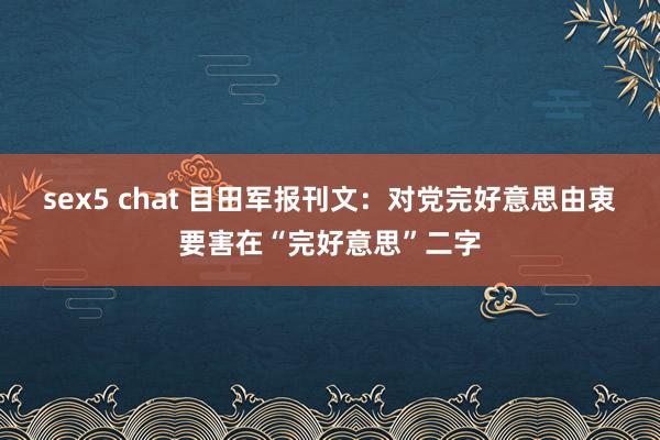 sex5 chat 目田军报刊文：对党完好意思由衷要害在“完好意思”二字