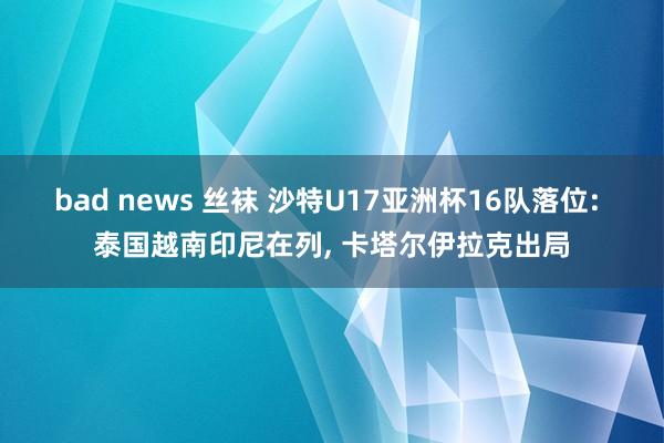 bad news 丝袜 沙特U17亚洲杯16队落位: 泰国越南印尼在列， 卡塔尔伊拉克出局