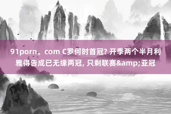 91porn。com C罗何时首冠? 开季两个半月利雅得告成已无缘两冠， 只剩联赛&亚冠