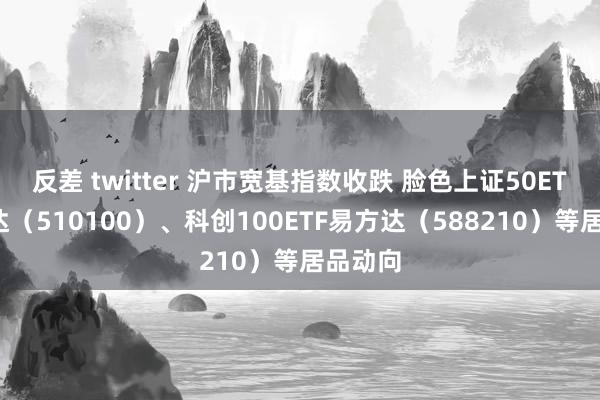 反差 twitter 沪市宽基指数收跌 脸色上证50ETF易方达（510100）、科创100ETF易方达（588210）等居品动向