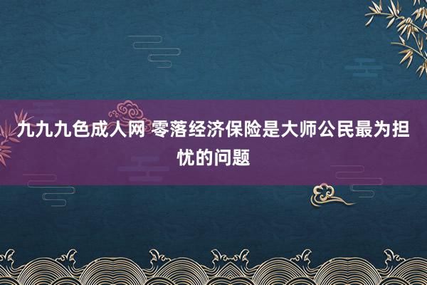 九九九色成人网 零落经济保险是大师公民最为担忧的问题